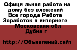 Официaльная работа на дому,без вложений - Все города Работа » Заработок в интернете   . Московская обл.,Дубна г.